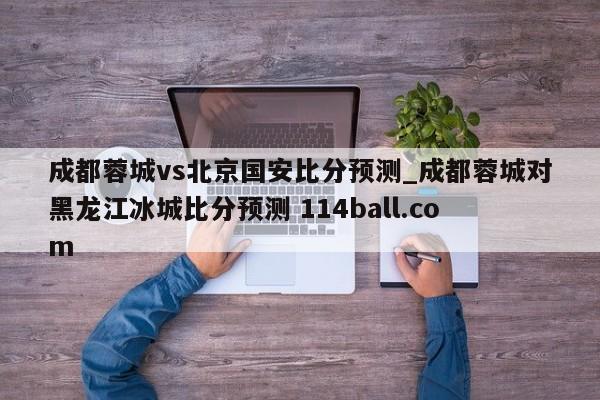 成都蓉城vs北京国安比分预测_成都蓉城对黑龙江冰城比分预测 114ball.com 