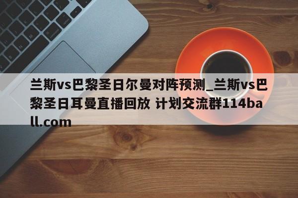 兰斯vs巴黎圣日尔曼对阵预测_兰斯vs巴黎圣日耳曼直播回放 计划交流群114ball.com 