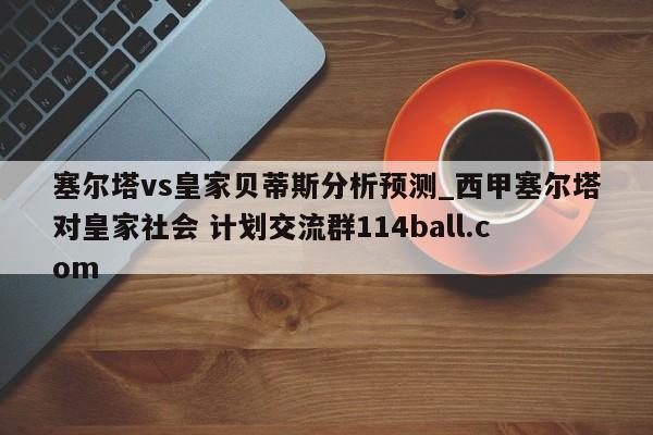 塞尔塔vs皇家贝蒂斯分析预测_西甲塞尔塔对皇家社会 计划交流群114ball.com 