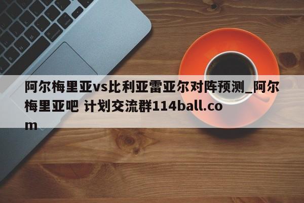 阿尔梅里亚vs比利亚雷亚尔对阵预测_阿尔梅里亚吧 计划交流群114ball.com 