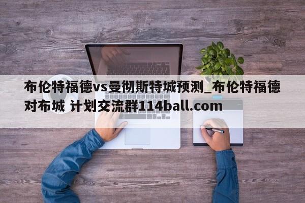 布伦特福德vs曼彻斯特城预测_布伦特福德对布城 计划交流群114ball.com 