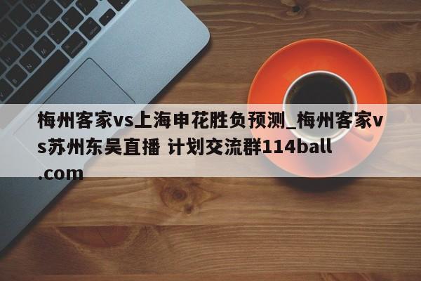 梅州客家vs上海申花胜负预测_梅州客家vs苏州东吴直播 计划交流群114ball.com 