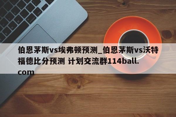 伯恩茅斯vs埃弗顿预测_伯恩茅斯vs沃特福德比分预测 计划交流群114ball.com 