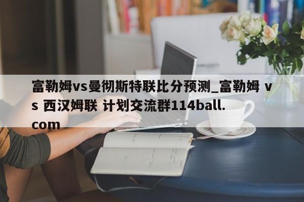 富勒姆vs曼彻斯特联比分预测_富勒姆 vs 西汉姆联 计划交流群114ball.com 