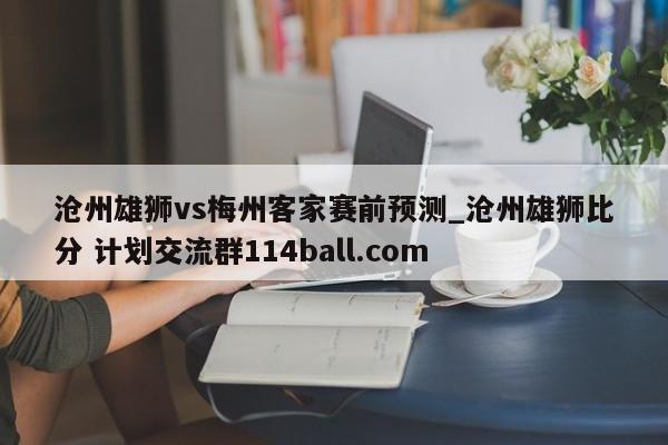 沧州雄狮vs梅州客家赛前预测_沧州雄狮比分 计划交流群114ball.com 