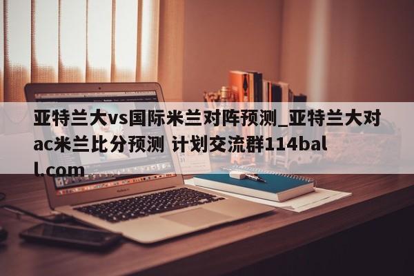 亚特兰大vs国际米兰对阵预测_亚特兰大对ac米兰比分预测 计划交流群114ball.com 