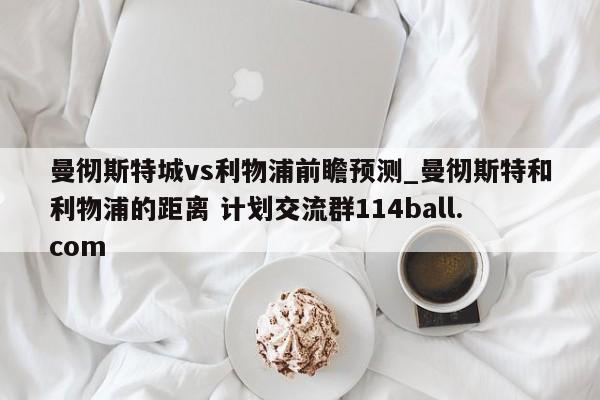 曼彻斯特城vs利物浦前瞻预测_曼彻斯特和利物浦的距离 计划交流群114ball.com 