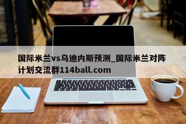 国际米兰vs乌迪内斯预测_国际米兰对阵 计划交流群114ball.com 