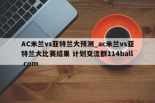 AC米兰vs亚特兰大预测_ac米兰vs亚特兰大比赛结果 计划交流群114ball.com 
