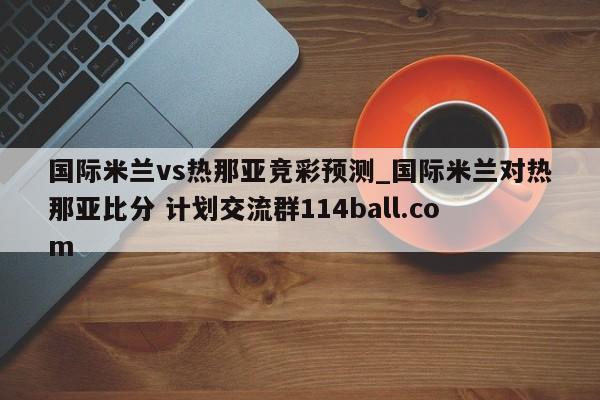 国际米兰vs热那亚竞彩预测_国际米兰对热那亚比分 计划交流群114ball.com 