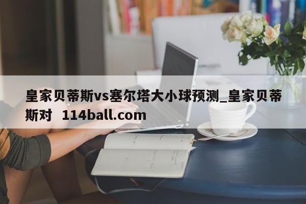 皇家贝蒂斯vs塞尔塔大小球预测_皇家贝蒂斯对  114ball.com 