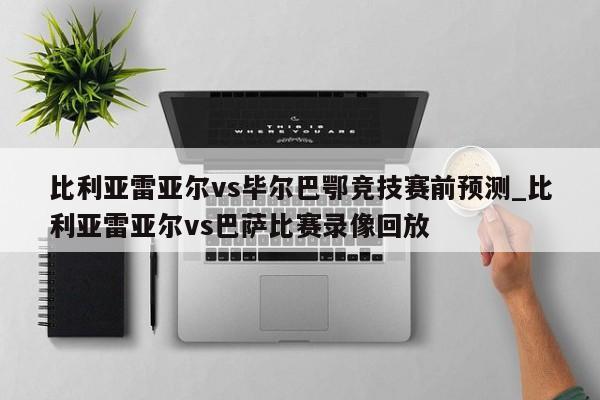 比利亚雷亚尔vs毕尔巴鄂竞技赛前预测_比利亚雷亚尔vs巴萨比赛录像回放