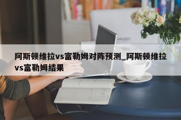 阿斯顿维拉vs富勒姆对阵预测_阿斯顿维拉vs富勒姆结果