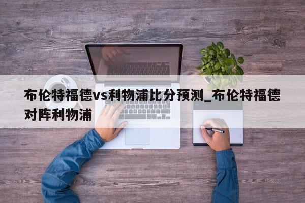 布伦特福德vs利物浦比分预测_布伦特福德对阵利物浦
