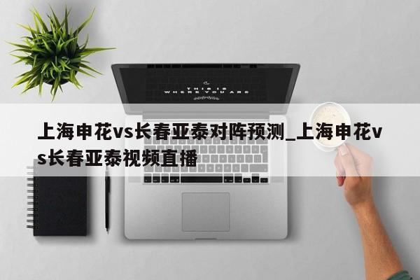上海申花vs长春亚泰对阵预测_上海申花vs长春亚泰视频直播