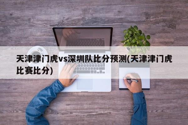 天津津门虎vs深圳队比分预测(天津津门虎比赛比分)