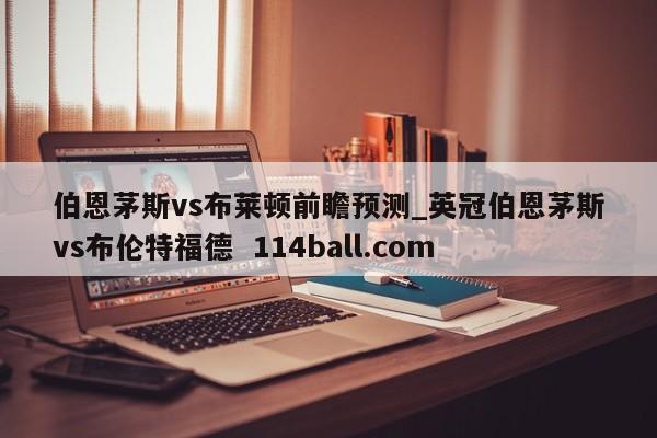 伯恩茅斯vs布莱顿前瞻预测_英冠伯恩茅斯vs布伦特福德  114ball.com