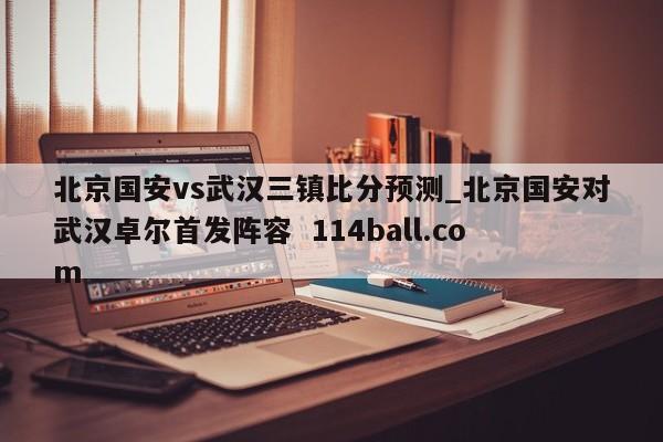 北京国安vs武汉三镇比分预测_北京国安对武汉卓尔首发阵容  114ball.com