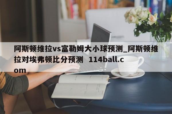 阿斯顿维拉vs富勒姆大小球预测_阿斯顿维拉对埃弗顿比分预测  114ball.com