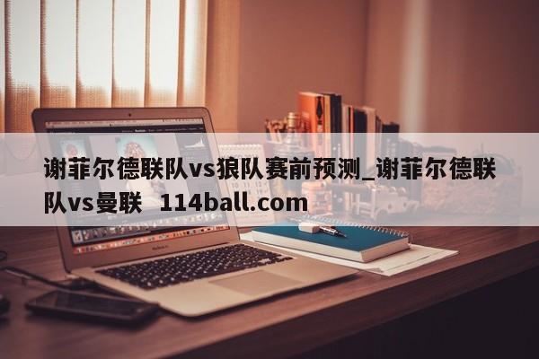 谢菲尔德联队vs狼队赛前预测_谢菲尔德联队vs曼联  114ball.com