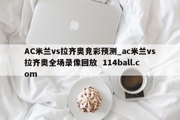 AC米兰vs拉齐奥竞彩预测_ac米兰vs拉齐奥全场录像回放  114ball.com