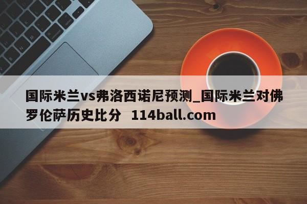 国际米兰vs弗洛西诺尼预测_国际米兰对佛罗伦萨历史比分  114ball.com