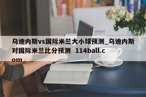 乌迪内斯vs国际米兰大小球预测_乌迪内斯对国际米兰比分预测  114ball.com