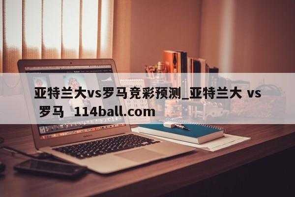亚特兰大vs罗马竞彩预测_亚特兰大 vs 罗马  114ball.com