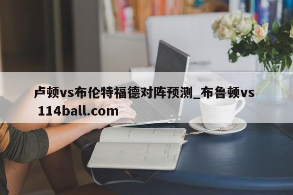 卢顿vs布伦特福德对阵预测_布鲁顿vs  114ball.com