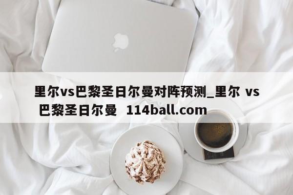 里尔vs巴黎圣日尔曼对阵预测_里尔 vs 巴黎圣日尔曼  114ball.com