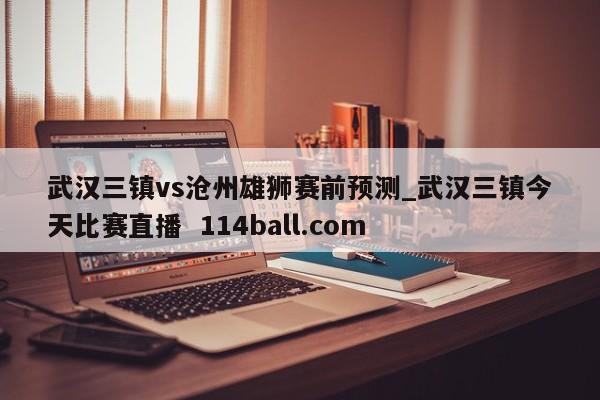 武汉三镇vs沧州雄狮赛前预测_武汉三镇今天比赛直播  114ball.com