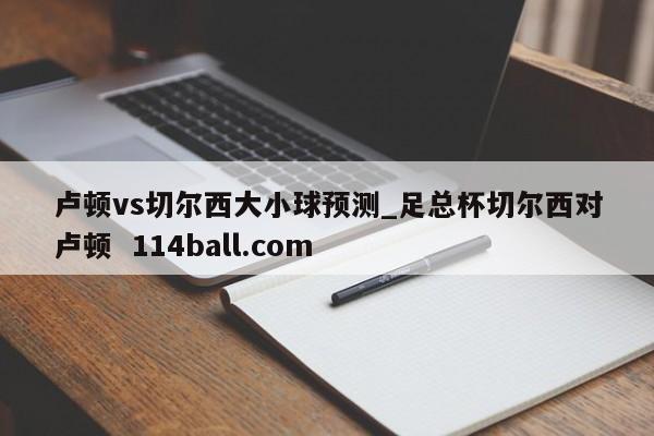 卢顿vs切尔西大小球预测_足总杯切尔西对卢顿  114ball.com