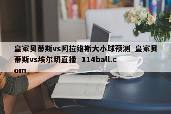 皇家贝蒂斯vs阿拉维斯大小球预测_皇家贝蒂斯vs埃尔切直播  114ball.com