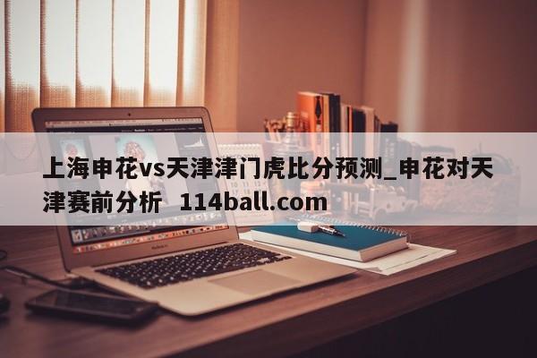 上海申花vs天津津门虎比分预测_申花对天津赛前分析  114ball.com