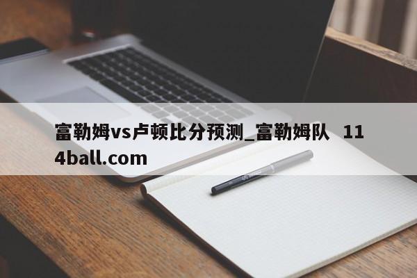 富勒姆vs卢顿比分预测_富勒姆队  114ball.com