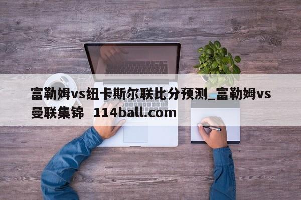 富勒姆vs纽卡斯尔联比分预测_富勒姆vs曼联集锦  114ball.com