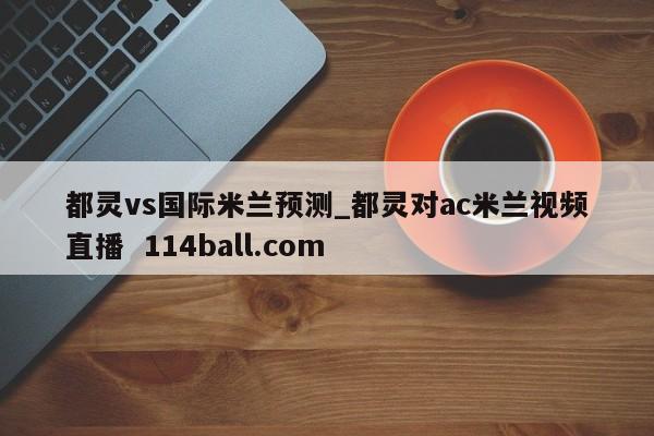 都灵vs国际米兰预测_都灵对ac米兰视频直播  114ball.com