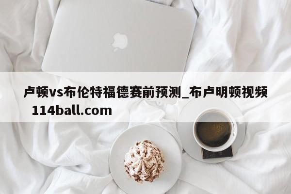 卢顿vs布伦特福德赛前预测_布卢明顿视频  114ball.com