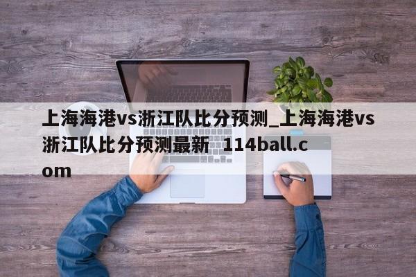 上海海港vs浙江队比分预测_上海海港vs浙江队比分预测最新  114ball.com