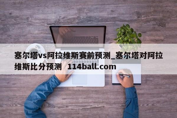 塞尔塔vs阿拉维斯赛前预测_塞尔塔对阿拉维斯比分预测  114ball.com