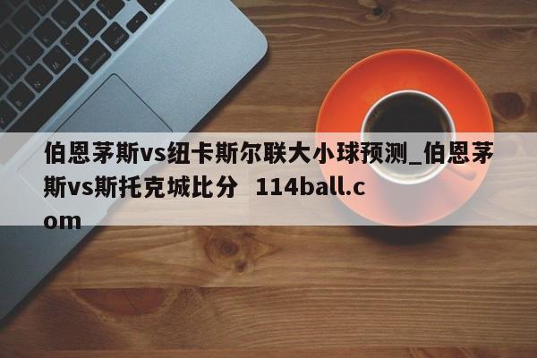 伯恩茅斯vs纽卡斯尔联大小球预测_伯恩茅斯vs斯托克城比分  114ball.com