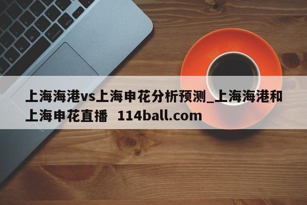 上海海港vs上海申花分析预测_上海海港和上海申花直播  114ball.com