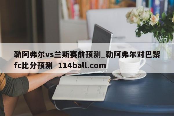 勒阿弗尔vs兰斯赛前预测_勒阿弗尔对巴黎fc比分预测  114ball.com