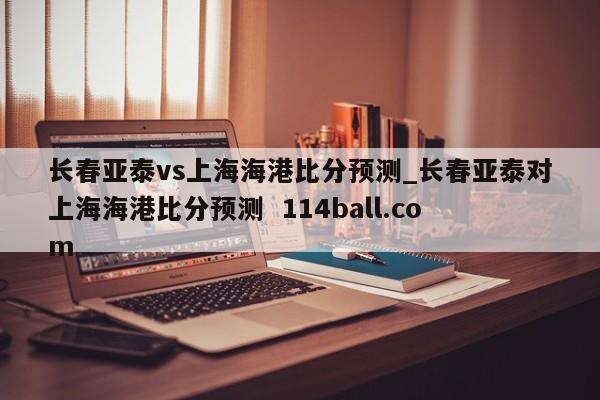 长春亚泰vs上海海港比分预测_长春亚泰对上海海港比分预测  114ball.com