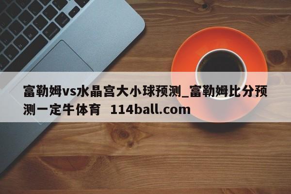 富勒姆vs水晶宫大小球预测_富勒姆比分预测一定牛体育  114ball.com