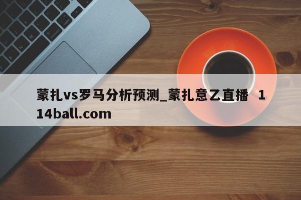 蒙扎vs罗马分析预测_蒙扎意乙直播  114ball.com