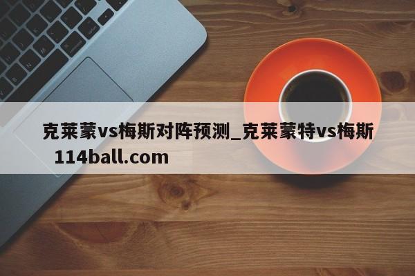 克莱蒙vs梅斯对阵预测_克莱蒙特vs梅斯  114ball.com