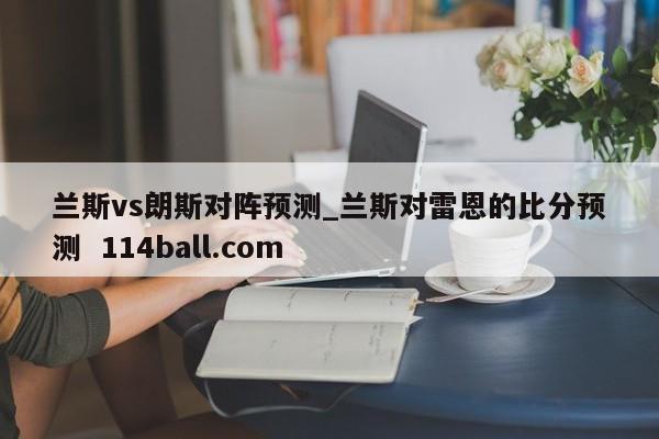 兰斯vs朗斯对阵预测_兰斯对雷恩的比分预测  114ball.com