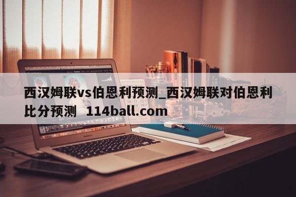 西汉姆联vs伯恩利预测_西汉姆联对伯恩利比分预测  114ball.com