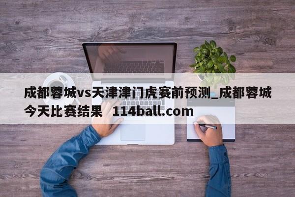 成都蓉城vs天津津门虎赛前预测_成都蓉城今天比赛结果  114ball.com